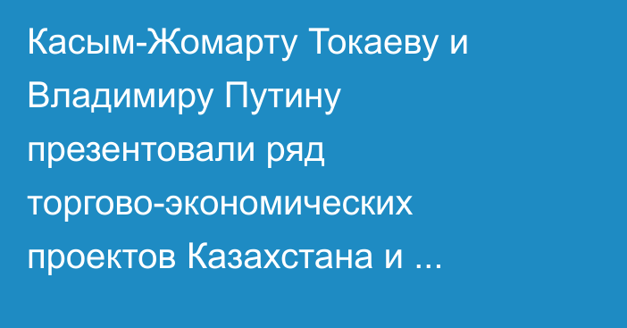 Касым-Жомарту Токаеву и Владимиру Путину презентовали ряд торгово-экономических проектов Казахстана и России