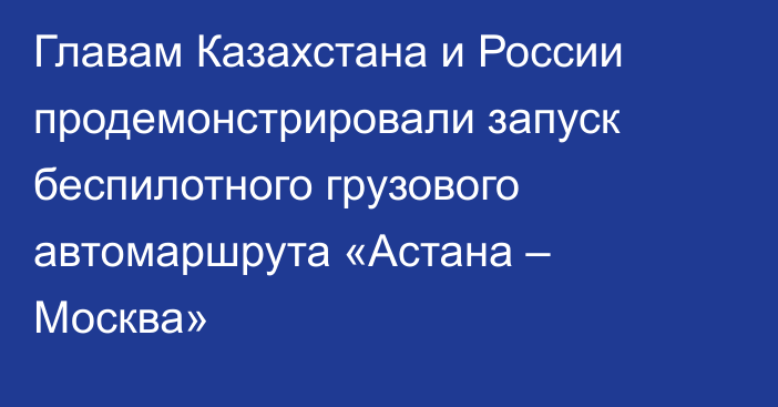 Главам Казахстана и России продемонстрировали запуск беспилотного грузового автомаршрута «Астана – Москва»
