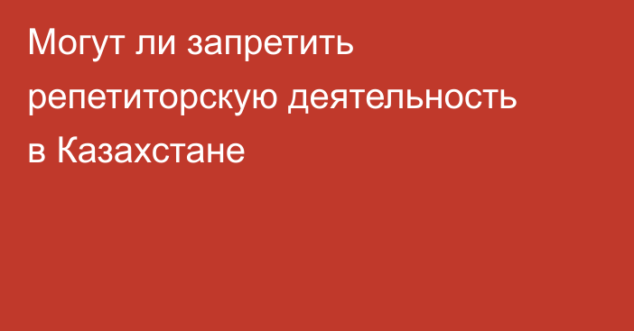 Могут ли запретить репетиторскую деятельность в Казахстане