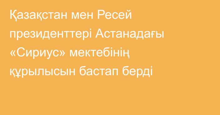 Қазақстан мен Ресей президенттері Астанадағы «Сириус» мектебінің құрылысын бастап берді