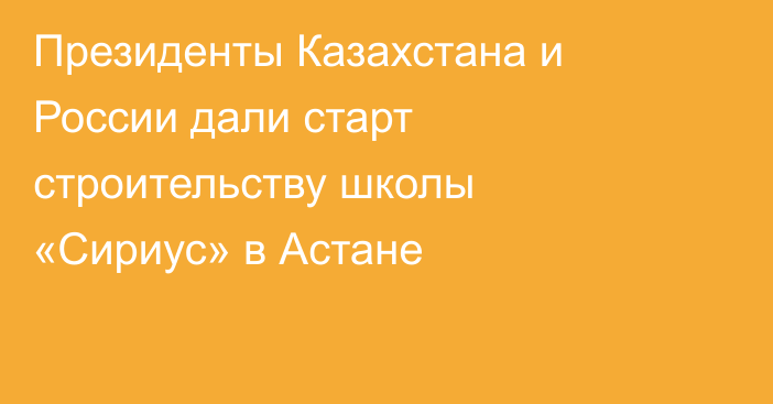Президенты Казахстана и России дали старт строительству школы «Сириус» в Астане