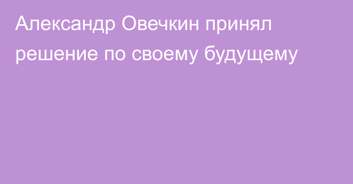 Александр Овечкин принял решение по своему будущему