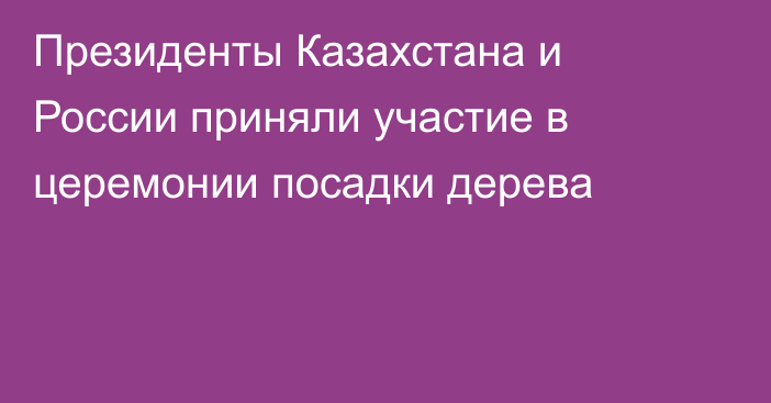 Президенты Казахстана и России приняли участие в церемонии посадки дерева