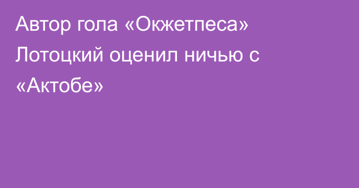 Автор гола «Окжетпеса» Лотоцкий оценил ничью с «Актобе»