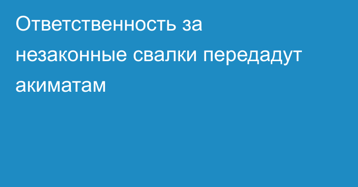 Ответственность за незаконные свалки передадут акиматам