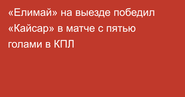 «Елимай» на выезде победил «Кайсар» в матче с пятью голами в КПЛ