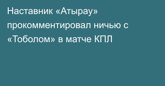 Наставник «Атырау» прокомментировал ничью с «Тоболом» в матче КПЛ
