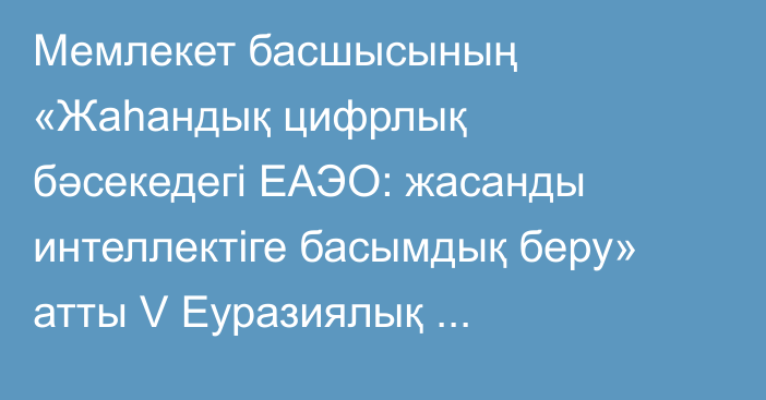 Мемлекет басшысының «Жаһандық цифрлық бәсекедегі ЕАЭО: жасанды интеллектіге басымдық беру» атты V Еуразиялық экономикалық форумның пленарлық сессиясында сөйлеген сөзі