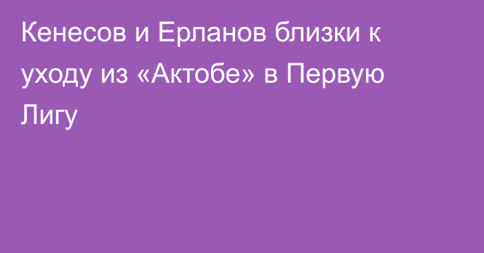 Кенесов и Ерланов близки к уходу из «Актобе» в Первую Лигу