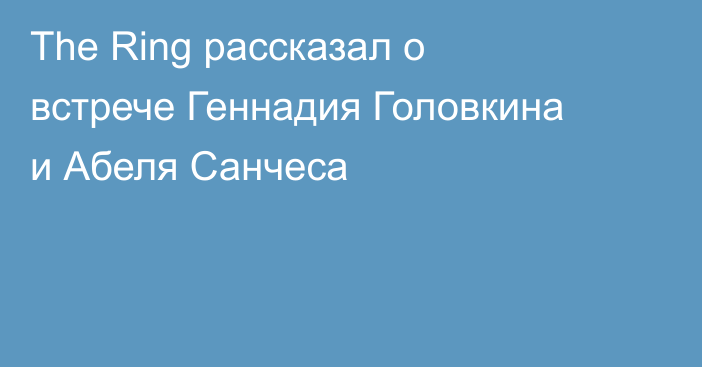 The Ring рассказал о встрече Геннадия Головкина и Абеля Санчеса