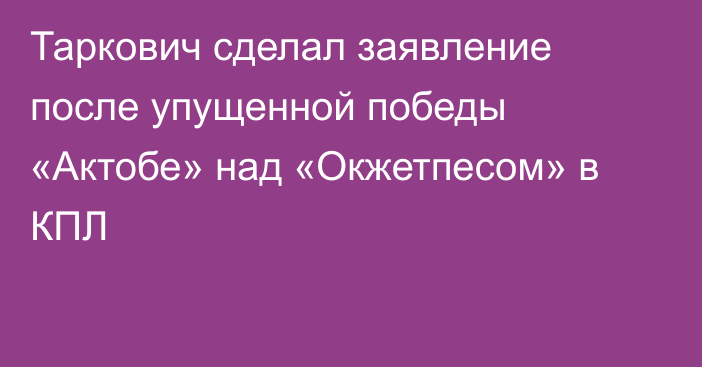 Таркович сделал заявление после упущенной победы «Актобе» над «Окжетпесом» в КПЛ