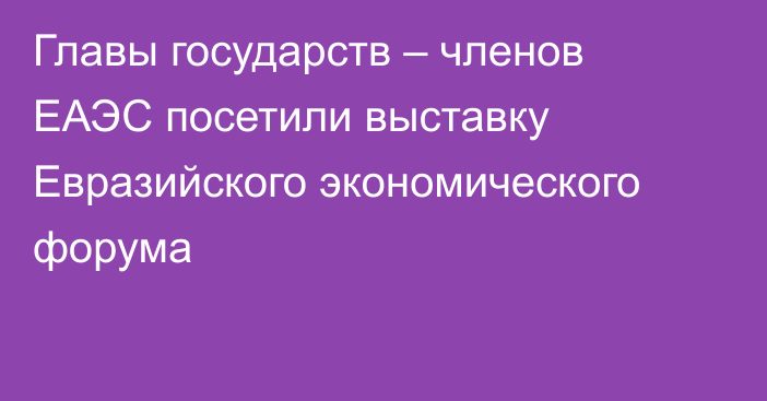 Главы государств – членов ЕАЭС посетили выставку Евразийского экономического форума