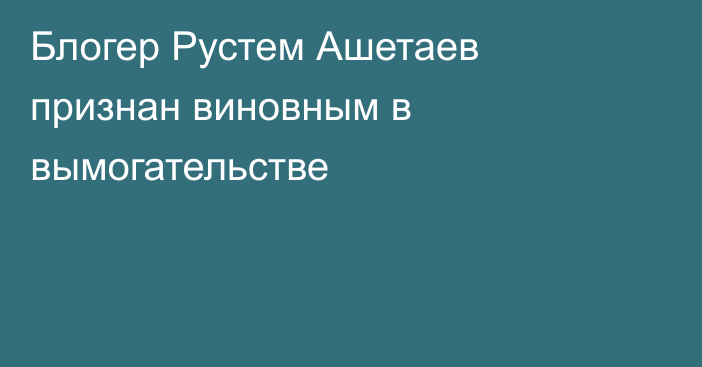Блогер Рустем Ашетаев признан виновным в вымогательстве