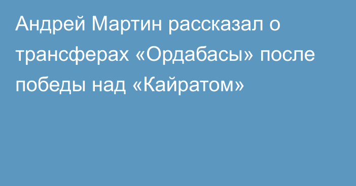 Андрей Мартин рассказал о трансферах «Ордабасы» после победы над «Кайратом»