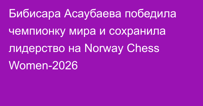 Бибисара Асаубаева победила чемпионку мира и сохранила лидерство на Norway Chess Women-2026