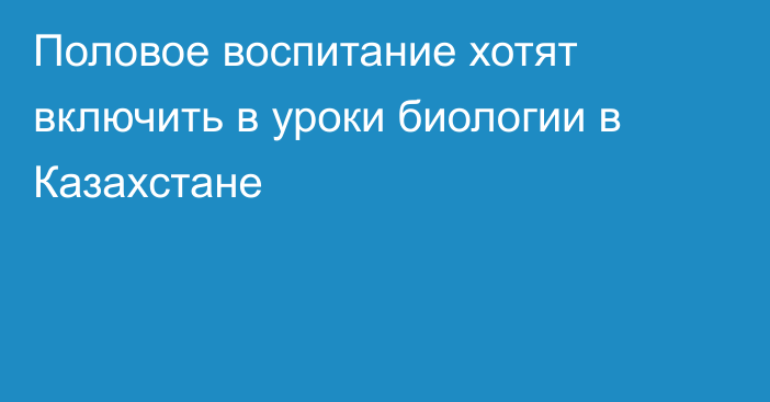 Половое воспитание хотят включить в уроки биологии в Казахстане