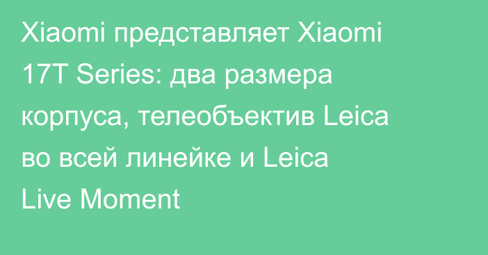 Xiaomi представляет Xiaomi 17T Series: два размера корпуса, телеобъектив Leica во всей линейке и Leica Live Moment