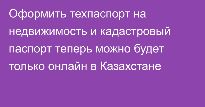 Оформить техпаспорт на недвижимость и кадастровый паспорт теперь можно будет только онлайн в Казахстане