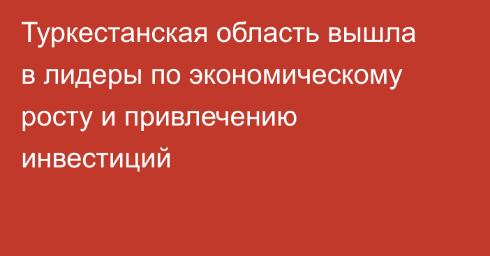 Туркестанская область вышла в лидеры по экономическому росту и привлечению инвестиций