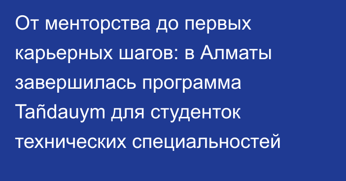 От менторства до первых карьерных шагов: в Алматы завершилась программа Tañdauym для студенток технических специальностей