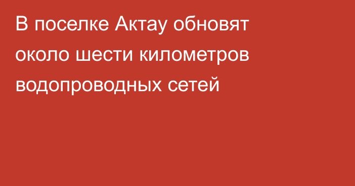 В поселке Актау обновят около шести километров водопроводных сетей