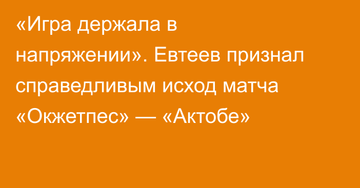 «Игра держала в напряжении».  Евтеев признал справедливым исход матча «Окжетпес» — «Актобе»