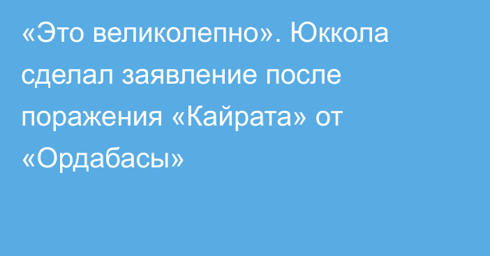 «Это великолепно». Юккола сделал заявление после поражения «Кайрата» от «Ордабасы»