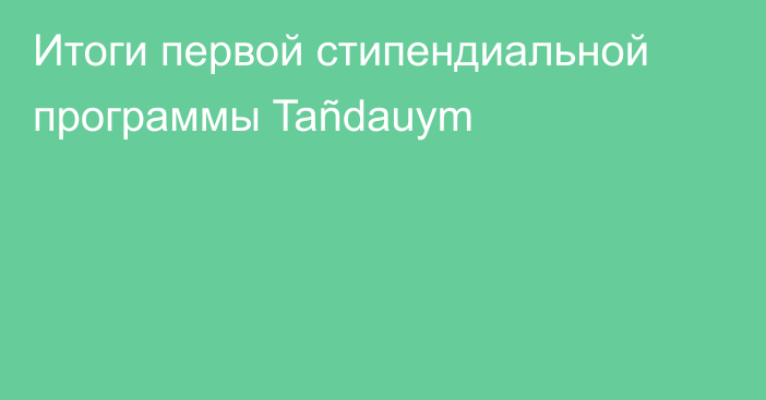 Итоги первой стипендиальной программы Tañdauym