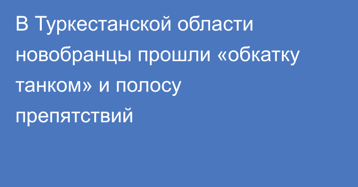 В Туркестанской области новобранцы прошли «обкатку танком» и полосу препятствий