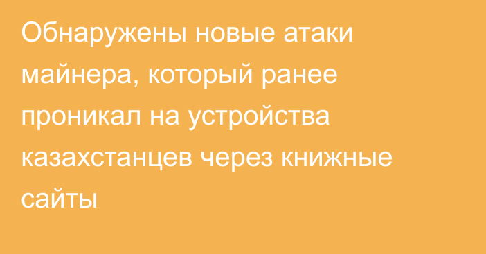 Обнаружены новые атаки майнера, который ранее проникал на устройства казахстанцев через книжные сайты