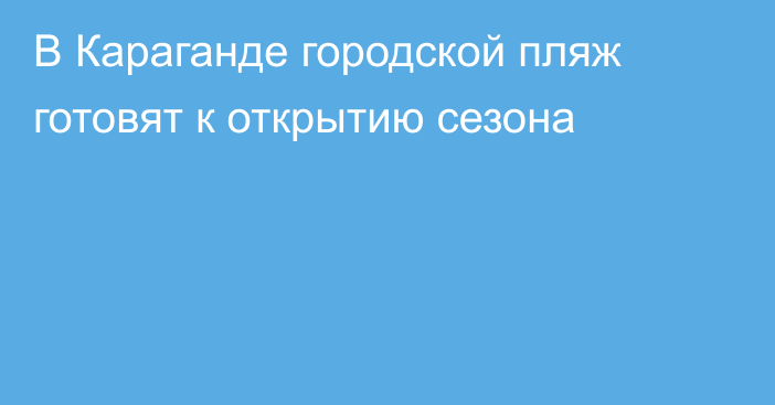 В Караганде городской пляж готовят к открытию сезона