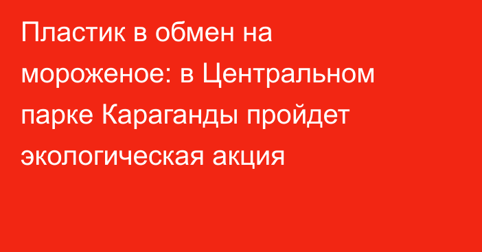 Пластик в обмен на мороженое: в Центральном парке Караганды пройдет экологическая акция