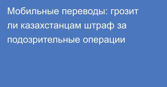 Мобильные переводы: грозит ли казахстанцам штраф за подозрительные операции