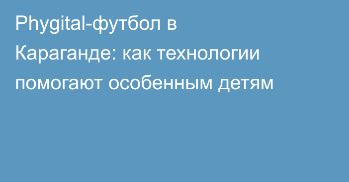 Phygital-футбол в Караганде: как технологии помогают особенным детям