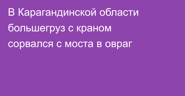 В Карагандинской области большегруз с краном сорвался с моста в овраг