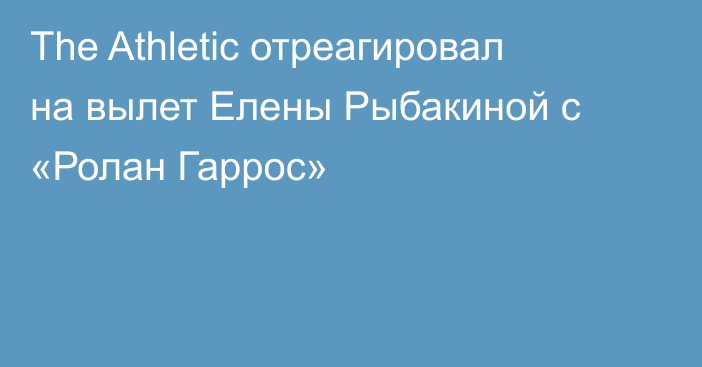 The Athletic отреагировал на вылет Елены Рыбакиной с «Ролан Гаррос»