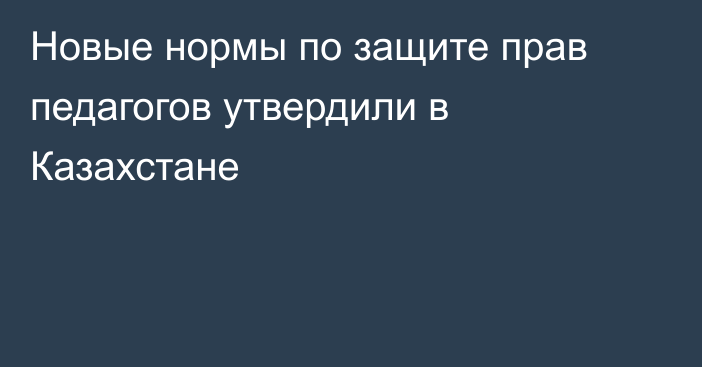 Новые нормы по защите прав педагогов утвердили в Казахстане