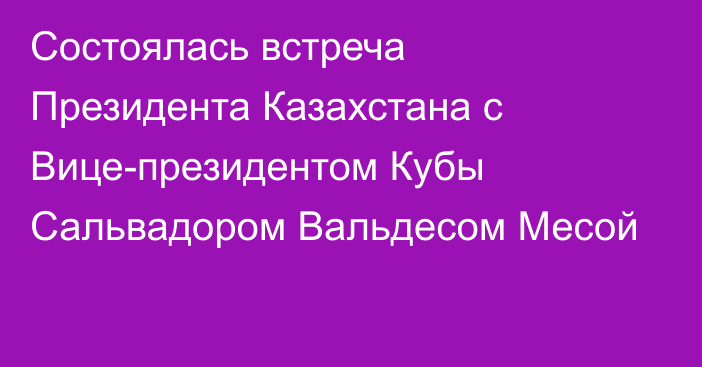 Состоялась встреча Президента Казахстана с Вице-президентом Кубы Сальвадором Вальдесом Месой