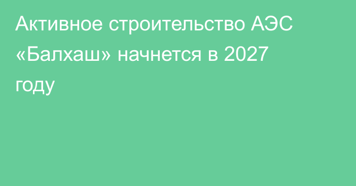 Активное строительство АЭС «Балхаш» начнется в 2027 году