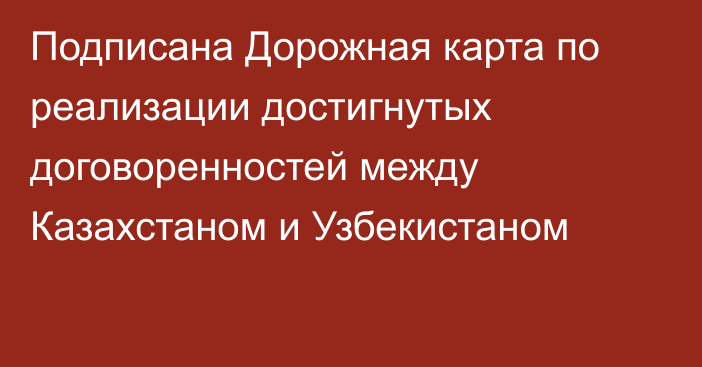 Подписана Дорожная карта по реализации достигнутых договоренностей между Казахстаном и Узбекистаном