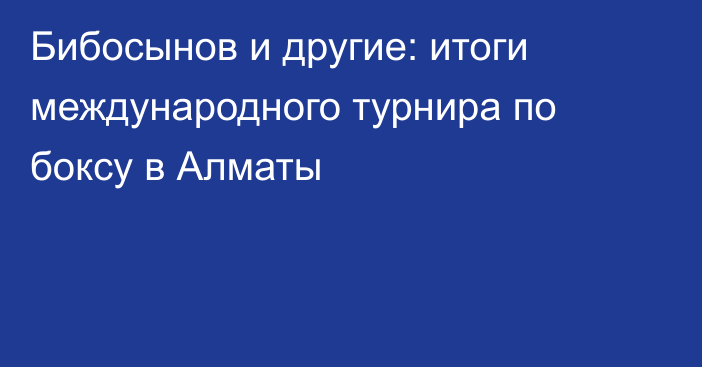Бибосынов и другие: итоги международного турнира по боксу в Алматы