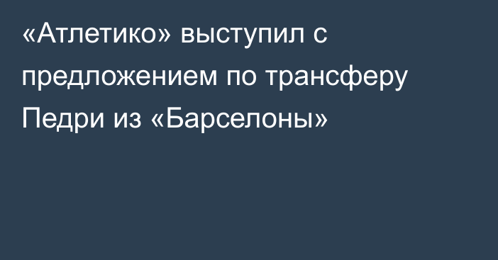 «Атлетико» выступил с предложением по трансферу Педри из «Барселоны»
