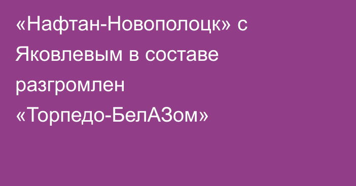 «Нафтан-Новополоцк» с Яковлевым в составе разгромлен «Торпедо-БелАЗом»