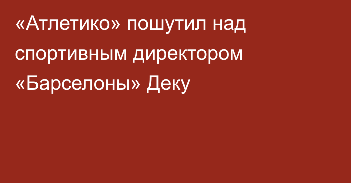 «Атлетико» пошутил над спортивным директором «Барселоны» Деку