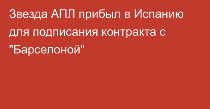 Звезда АПЛ прибыл в Испанию для подписания контракта с 