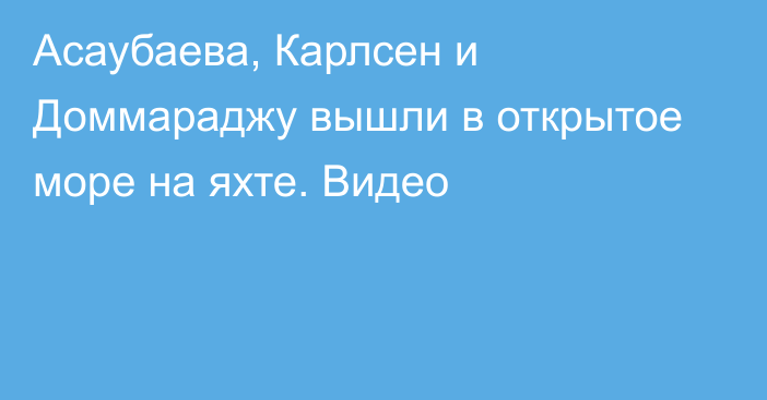 Асаубаева, Карлсен и Доммараджу вышли в открытое море на яхте. Видео