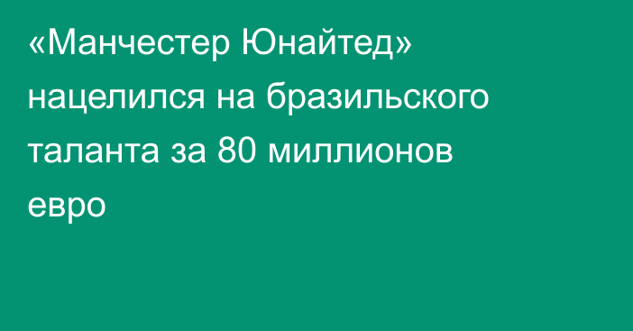 «Манчестер Юнайтед» нацелился на бразильского таланта за 80 миллионов евро