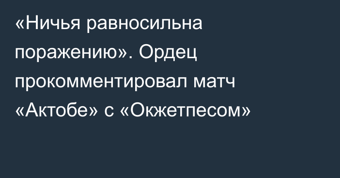 «Ничья равносильна поражению». Ордец прокомментировал матч «Актобе» с «Окжетпесом»
