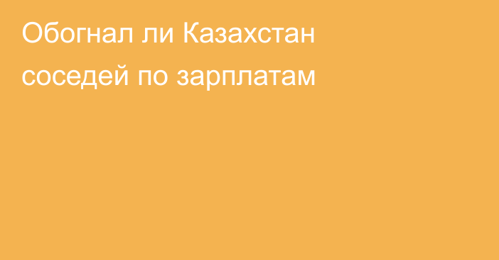Обогнал ли Казахстан соседей по зарплатам