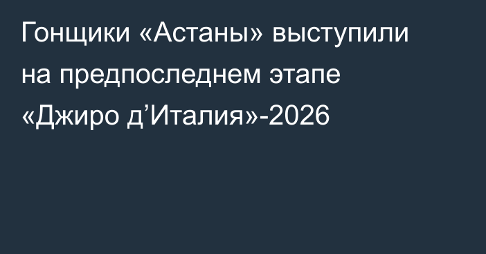 Гонщики «Астаны» выступили на предпоследнем этапе «Джиро д’Италия»-2026